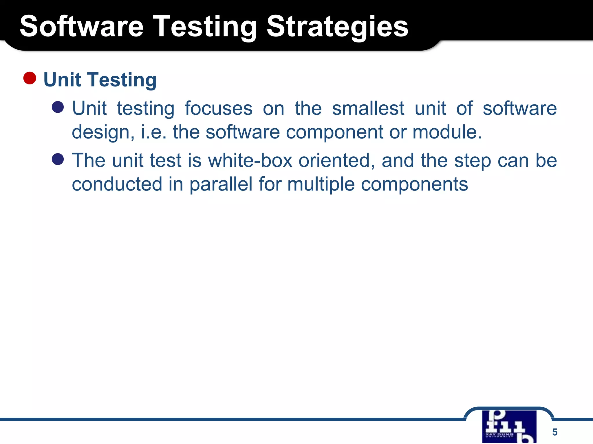 Software Testing Strategies
5
●Unit Testing
● Unit testing focuses on the smallest unit of software
design, i.e. the software component or module.
● The unit test is white-box oriented, and the step can be
conducted in parallel for multiple components
 