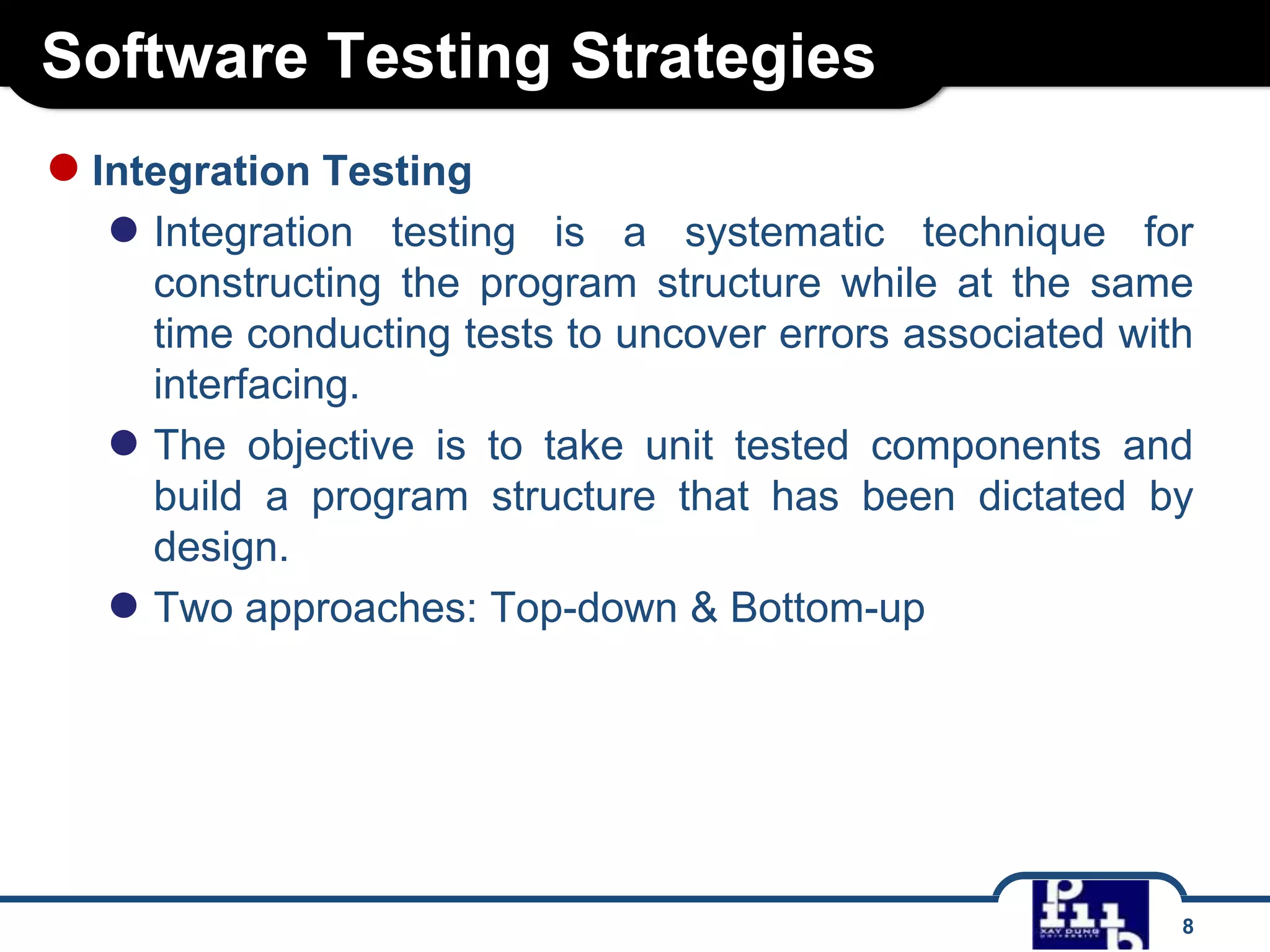 Software Testing Strategies
8
●Integration Testing
● Integration testing is a systematic technique for
constructing the program structure while at the same
time conducting tests to uncover errors associated with
interfacing.
● The objective is to take unit tested components and
build a program structure that has been dictated by
design.
● Two approaches: Top-down & Bottom-up
 