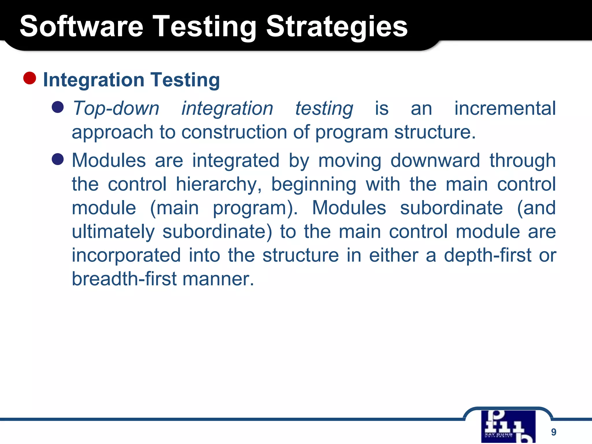 Software Testing Strategies
9
●Integration Testing
● Top-down integration testing is an incremental
approach to construction of program structure.
● Modules are integrated by moving downward through
the control hierarchy, beginning with the main control
module (main program). Modules subordinate (and
ultimately subordinate) to the main control module are
incorporated into the structure in either a depth-first or
breadth-first manner.
 