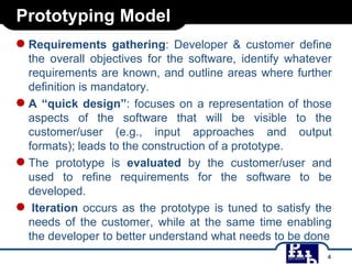 Prototyping Model
● Requirements

gathering: Developer & customer define
the overall objectives for the software, identify whatever
requirements are known, and outline areas where further
definition is mandatory.
● A “quick design”: focuses on a representation of those
aspects of the software that will be visible to the
customer/user (e.g., input approaches and output
formats); leads to the construction of a prototype.
● The prototype is evaluated by the customer/user and
used to refine requirements for the software to be
developed.
● Iteration occurs as the prototype is tuned to satisfy the
needs of the customer, while at the same time enabling
the developer to better understand what needs to be done
4

 
