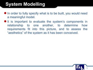 System Modelling
● In order to fully specify what is to be built, you would need
a meaningful model.
● It is important to evaluate the system’s components in
relationship to one another, to determine how
requirements fit into this picture, and to assess the
“aesthetics” of the system as it has been conceived.

1

 