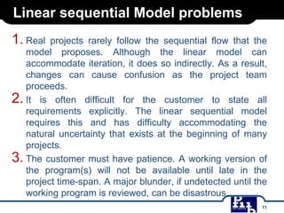 Linear sequential Model problems
1. Real

projects rarely follow the sequential flow that the
model proposes. Although the linear model can
accommodate iteration, it does so indirectly. As a result,
changes can cause confusion as the project team
proceeds.
2. It is often difficult for the customer to state all
requirements explicitly. The linear sequential model
requires this and has difficulty accommodating the
natural uncertainty that exists at the beginning of many
projects.
3. The customer must have patience. A working version of
the program(s) will not be available until late in the
project time-span. A major blunder, if undetected until the
working program is reviewed, can be disastrous.
11

 