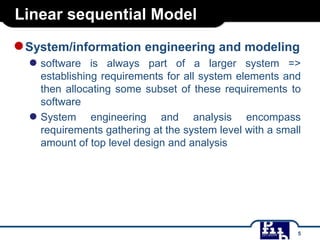 Linear sequential Model

● System/information engineering and modeling
● software

is always part of a larger system =>
establishing requirements for all system elements and
then allocating some subset of these requirements to
software
● System engineering and analysis encompass
requirements gathering at the system level with a small
amount of top level design and analysis

5

 