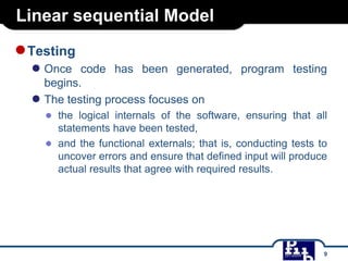 Linear sequential Model

● Testing
● Once

code has been generated, program testing
begins.
● The testing process focuses on
● the logical internals of the software, ensuring that all
statements have been tested,
● and the functional externals; that is, conducting tests to
uncover errors and ensure that defined input will produce
actual results that agree with required results.

9

 