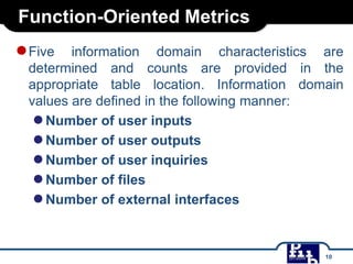 Function-Oriented Metrics

● Five

information domain characteristics are
determined and counts are provided in the
appropriate table location. Information domain
values are defined in the following manner:
● Number of user inputs
● Number of user outputs
● Number of user inquiries
● Number of files
● Number of external interfaces

10

 