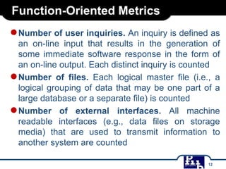 Function-Oriented Metrics

● Number of user inquiries. An inquiry is defined as
an on-line input that results in the generation of
some immediate software response in the form of
an on-line output. Each distinct inquiry is counted
● Number of files. Each logical master file (i.e., a
logical grouping of data that may be one part of a
large database or a separate file) is counted
● Number of external interfaces. All machine
readable interfaces (e.g., data files on storage
media) that are used to transmit information to
another system are counted
12

 