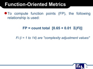 Function-Oriented Metrics

● To

compute function points (FP), the following
relationship is used:
FP = count total [0.65 + 0.01 Σ(Fi)]
Fi (i = 1 to 14) are "complexity adjustment values"

13

 