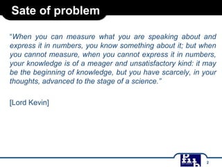 Sate of problem
“When you can measure what you are speaking about and
express it in numbers, you know something about it; but when
you cannot measure, when you cannot express it in numbers,
your knowledge is of a meager and unsatisfactory kind: it may
be the beginning of knowledge, but you have scarcely, in your
thoughts, advanced to the stage of a science.”
[Lord Kevin]

2

 