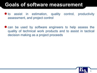 Goals of software measurement
● to

assist in estimation, quality
assessment, and project control

control,

productivity

● can

be used by software engineers to help assess the
quality of technical work products and to assist in tactical
decision making as a project proceeds

3

 