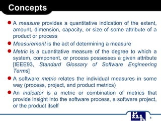 Concepts
● A measure provides a quantitative indication of the extent,
amount, dimension, capacity, or size of some attribute of a
product or process
● Measurement is the act of determining a measure
● Metric is a quantitative measure of the degree to which a
system, component, or process possesses a given attribute
[IEEE93, Standard Glossary of Software Engineering
Terms]
● A software metric relates the individual measures in some
way (process, project, and product metrics)
● An indicator is a metric or combination of metrics that
provide insight into the software process, a software project,
or the product itself
4

 