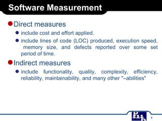 Software Measurement

●Direct measures

● include cost and effort applied.
● include lines of code (LOC) produced, execution speed,
memory size, and defects reported over some set
period of time.

●Indirect measures
● include

functionality, quality, complexity, efficiency,
reliability, maintainability, and many other "–abilities"

5

 