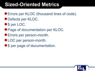 Sized-Oriented Metrics

● Errors per KLOC (thousand lines of code).
● Defects per KLOC.
● $ per LOC.
● Page of documentation per KLOC.
● Errors per person-month.
● LOC per person-month.
● $ per page of documentation.

7

 