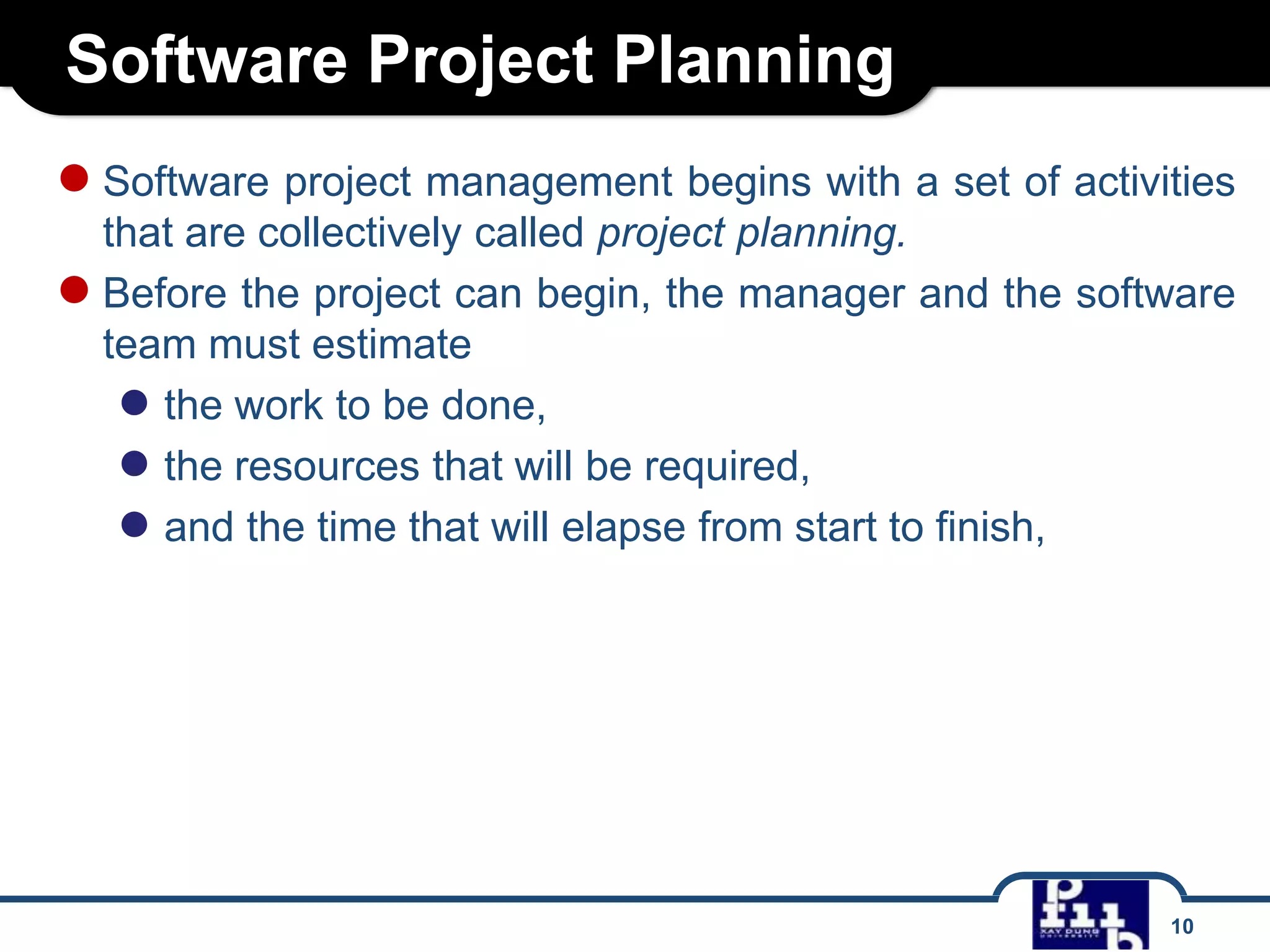 Software Project Planning
● Software project management begins with a set of activities
that are collectively called project planning.
● Before the project can begin, the manager and the software
team must estimate
● the work to be done,
● the resources that will be required,
● and the time that will elapse from start to finish,

10

 