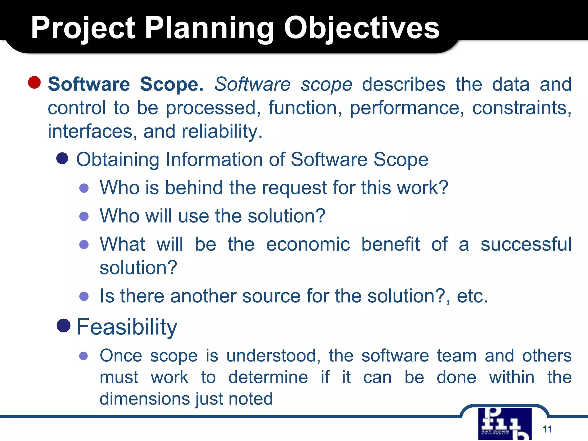 Project Planning Objectives
● Software

Scope. Software scope describes the data and
control to be processed, function, performance, constraints,
interfaces, and reliability.
● Obtaining Information of Software Scope
● Who is behind the request for this work?
● Who will use the solution?
● What will be the economic benefit of a successful
solution?
● Is there another source for the solution?, etc.

● Feasibility

● Once scope is understood, the software team and others
must work to determine if it can be done within the
dimensions just noted
11

 
