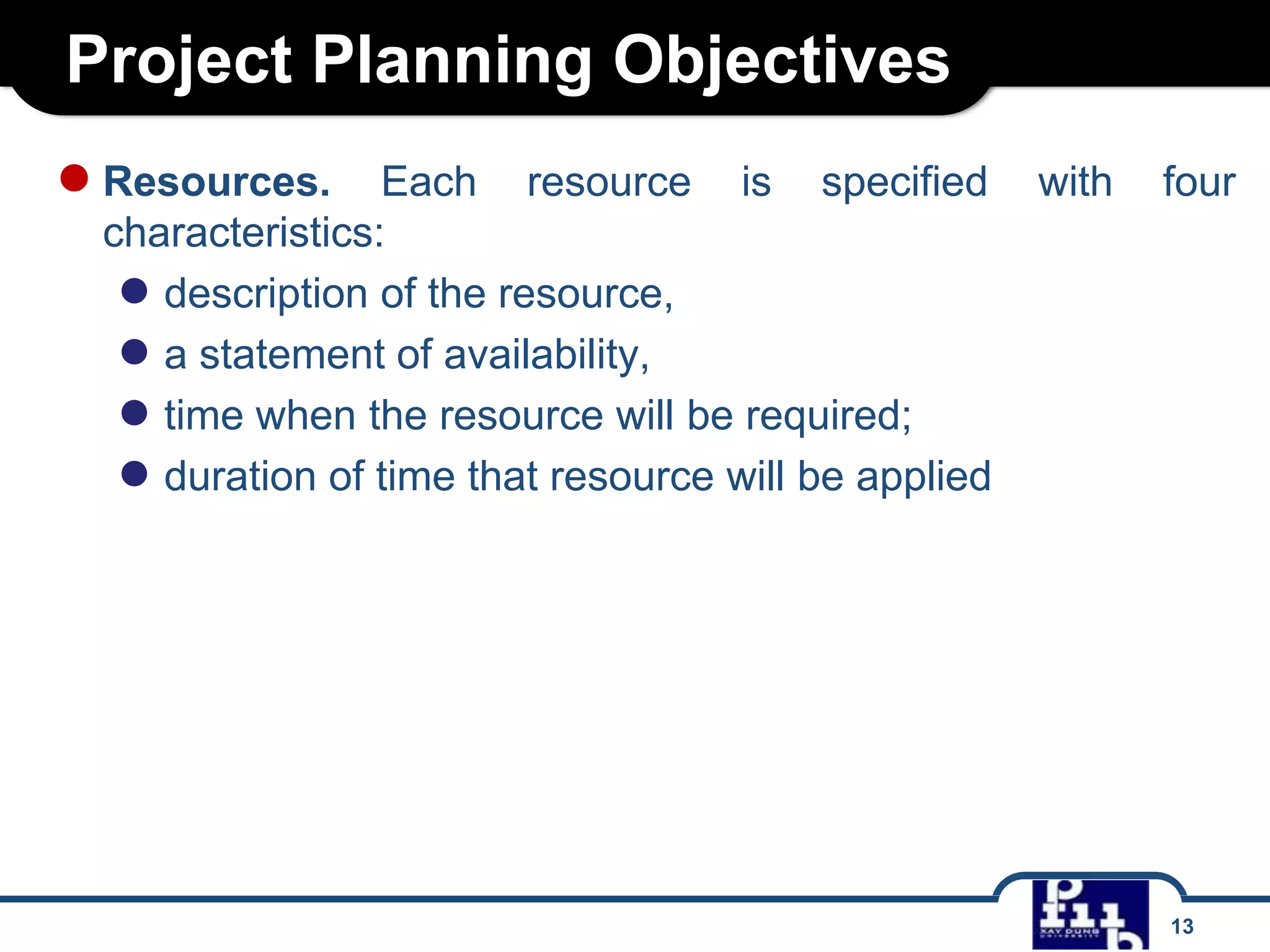 Project Planning Objectives
● Resources.

Each resource is specified
characteristics:
● description of the resource,
● a statement of availability,
● time when the resource will be required;
● duration of time that resource will be applied

with

four

13

 