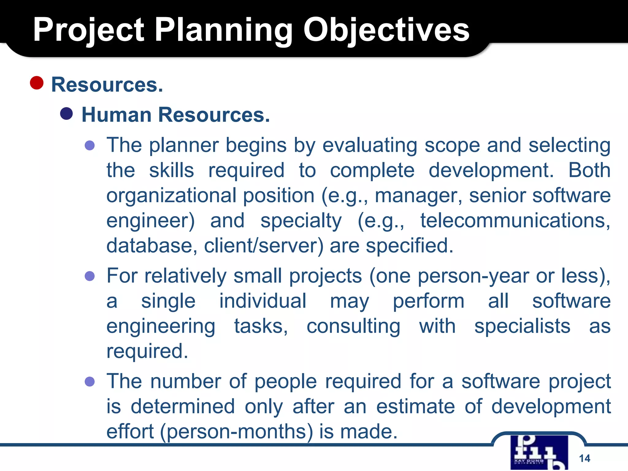 Project Planning Objectives
● Resources.

● Human Resources.
● The planner begins by evaluating scope and selecting
the skills required to complete development. Both
organizational position (e.g., manager, senior software
engineer) and specialty (e.g., telecommunications,
database, client/server) are specified.
● For relatively small projects (one person-year or less),
a single individual may perform all software
engineering tasks, consulting with specialists as
required.
● The number of people required for a software project
is determined only after an estimate of development
effort (person-months) is made.
14

 