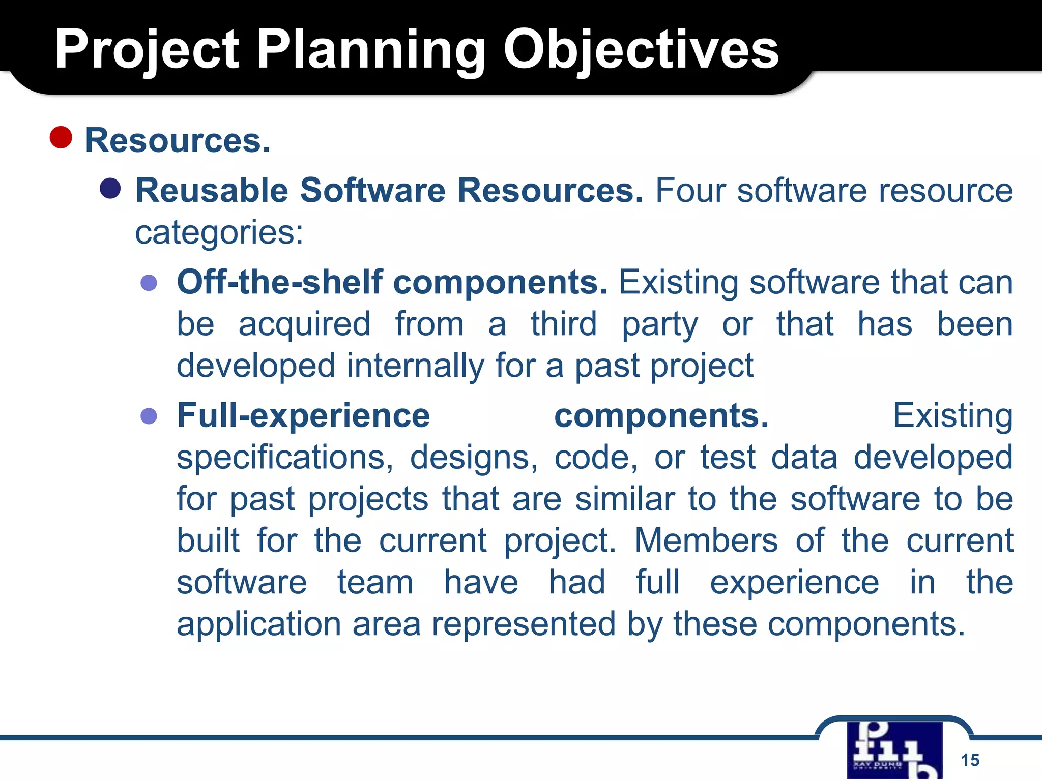 Project Planning Objectives
● Resources.

● Reusable Software Resources. Four software resource
categories:
● Off-the-shelf components. Existing software that can
be acquired from a third party or that has been
developed internally for a past project
● Full-experience
components.
Existing
specifications, designs, code, or test data developed
for past projects that are similar to the software to be
built for the current project. Members of the current
software team have had full experience in the
application area represented by these components.

15

 
