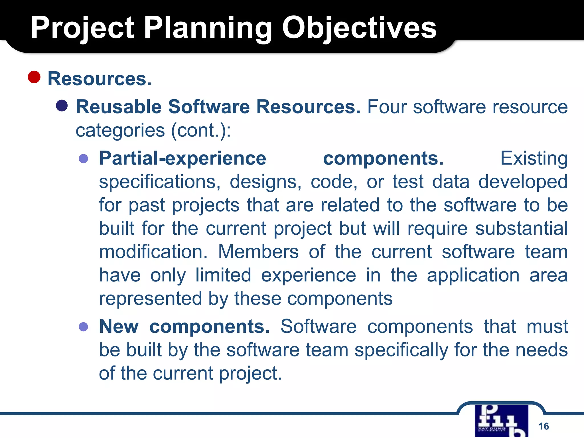 Project Planning Objectives
● Resources.

● Reusable Software Resources. Four software resource
categories (cont.):
● Partial-experience
components.
Existing
specifications, designs, code, or test data developed
for past projects that are related to the software to be
built for the current project but will require substantial
modification. Members of the current software team
have only limited experience in the application area
represented by these components
● New components. Software components that must
be built by the software team specifically for the needs
of the current project.
16

 