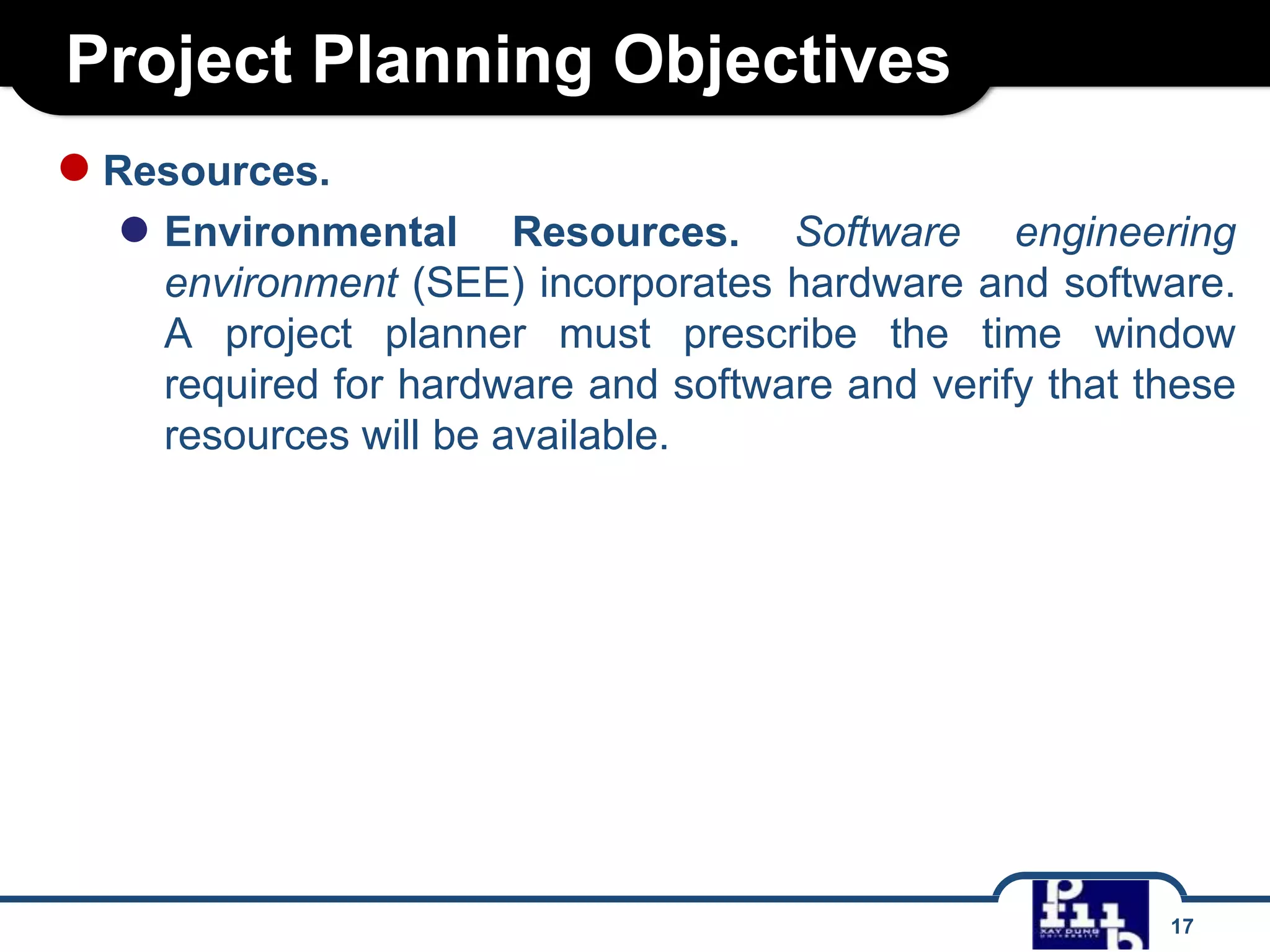 Project Planning Objectives
● Resources.

● Environmental

Resources. Software engineering
environment (SEE) incorporates hardware and software.
A project planner must prescribe the time window
required for hardware and software and verify that these
resources will be available.

17

 