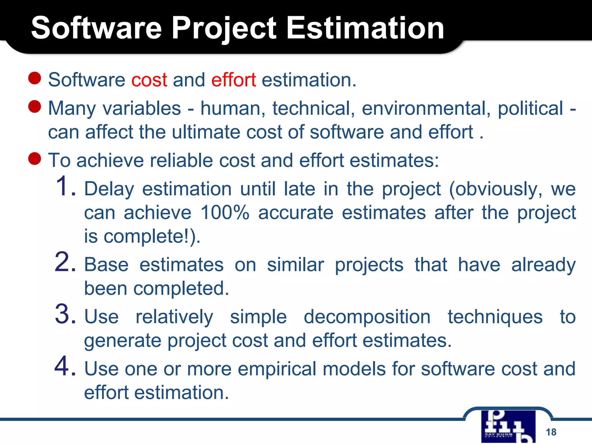 Software Project Estimation
● Software cost and effort estimation.
● Many variables - human, technical, environmental, political can affect the ultimate cost of software and effort .
● To achieve reliable cost and effort estimates:
1. Delay estimation until late in the project (obviously, we
can achieve 100% accurate estimates after the project
is complete!).
2. Base estimates on similar projects that have already
been completed.
3. Use relatively simple decomposition techniques to
generate project cost and effort estimates.
4. Use one or more empirical models for software cost and
effort estimation.
18

 