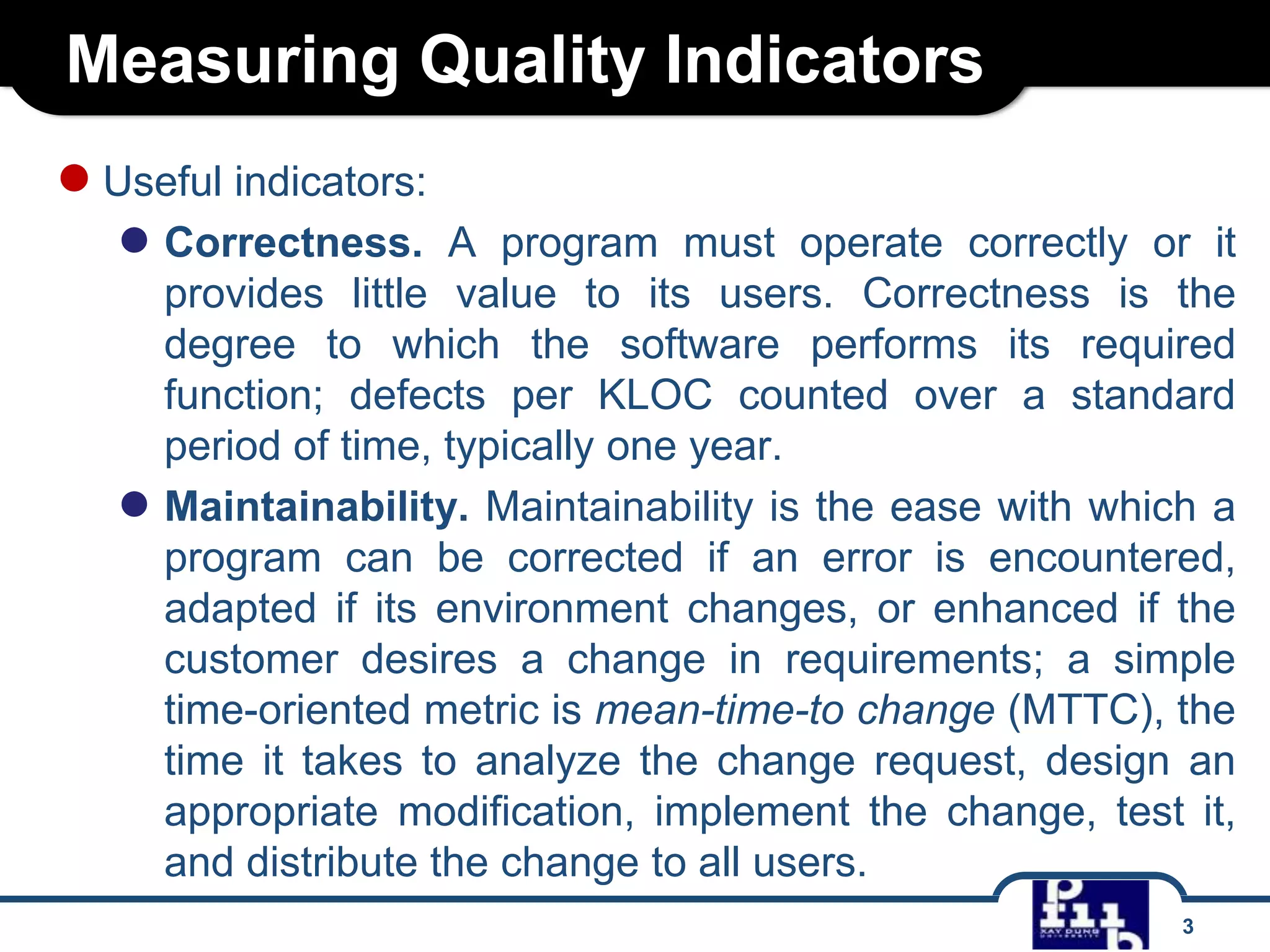 Measuring Quality Indicators
● Useful indicators:
● Correctness.

A program must operate correctly or it
provides little value to its users. Correctness is the
degree to which the software performs its required
function; defects per KLOC counted over a standard
period of time, typically one year.
● Maintainability. Maintainability is the ease with which a
program can be corrected if an error is encountered,
adapted if its environment changes, or enhanced if the
customer desires a change in requirements; a simple
time-oriented metric is mean-time-to change (MTTC), the
time it takes to analyze the change request, design an
appropriate modification, implement the change, test it,
and distribute the change to all users.
3

 