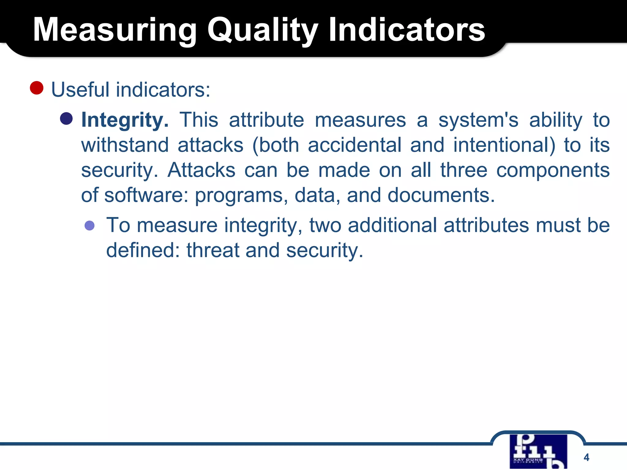 Measuring Quality Indicators
● Useful indicators:
● Integrity.

This attribute measures a system's ability to
withstand attacks (both accidental and intentional) to its
security. Attacks can be made on all three components
of software: programs, data, and documents.
● To measure integrity, two additional attributes must be
defined: threat and security.

4

 