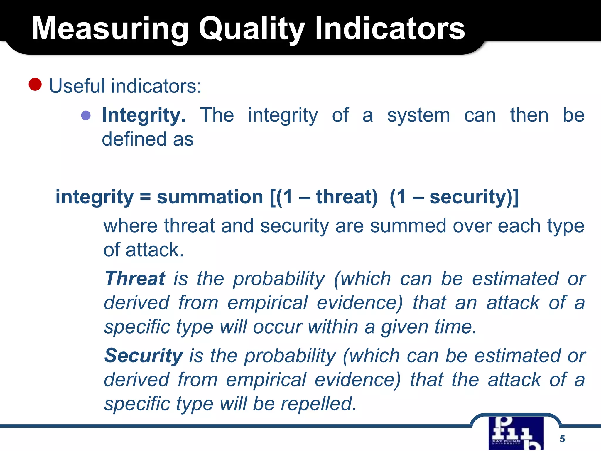 Measuring Quality Indicators
● Useful indicators:
● Integrity. The integrity of a system can then be
defined as
integrity = summation [(1 – threat) (1 – security)]
where threat and security are summed over each type
of attack.
Threat is the probability (which can be estimated or
derived from empirical evidence) that an attack of a
specific type will occur within a given time.
Security is the probability (which can be estimated or
derived from empirical evidence) that the attack of a
specific type will be repelled.
5

 