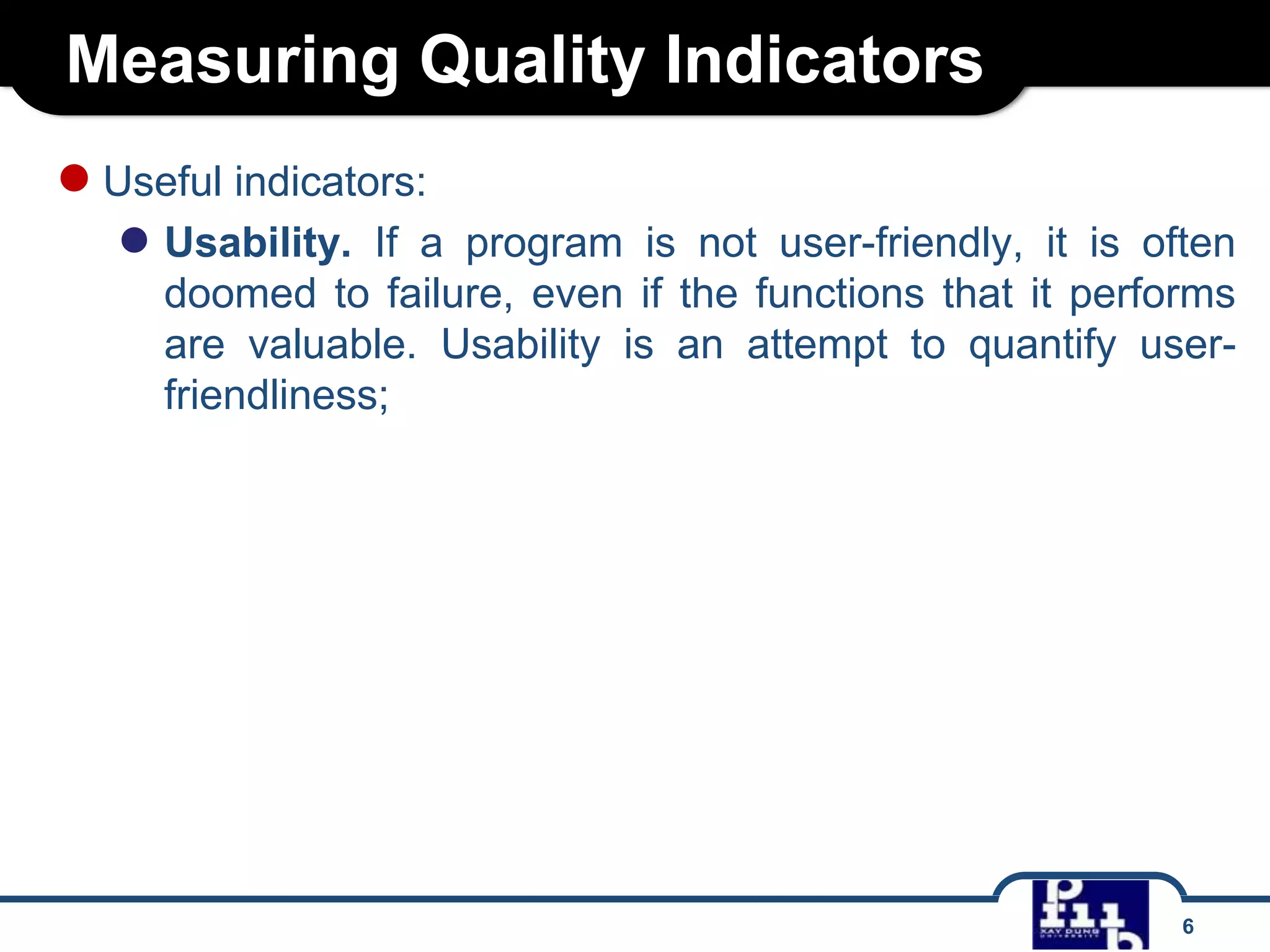 Measuring Quality Indicators
● Useful indicators:
● Usability.

If a program is not user-friendly, it is often
doomed to failure, even if the functions that it performs
are valuable. Usability is an attempt to quantify userfriendliness;

6

 