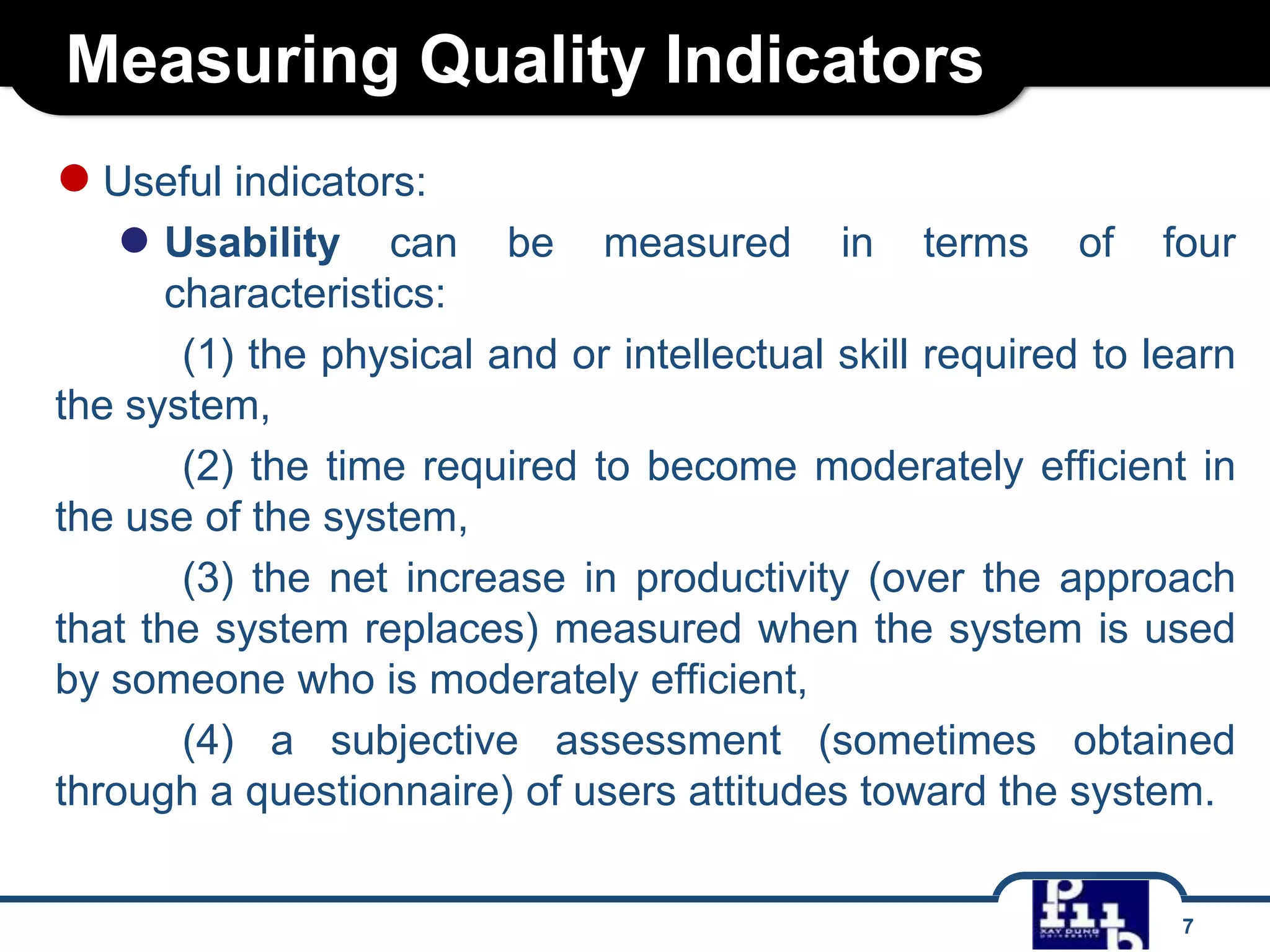 Measuring Quality Indicators
● Useful indicators:
● Usability

can be measured in terms of four
characteristics:
(1) the physical and or intellectual skill required to learn
the system,
(2) the time required to become moderately efficient in
the use of the system,
(3) the net increase in productivity (over the approach
that the system replaces) measured when the system is used
by someone who is moderately efficient,
(4) a subjective assessment (sometimes obtained
through a questionnaire) of users attitudes toward the system.
7

 