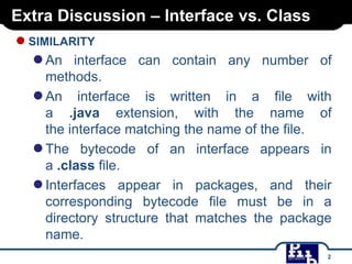 Extra Discussion – Interface vs. Class

● SIMILARITY

● An

interface can contain any number of
methods.
● An interface is written in a file with
a .java extension, with the name of
the interface matching the name of the file.
● The bytecode of an interface appears in
a .class file.
● Interfaces appear in packages, and their
corresponding bytecode file must be in a
directory structure that matches the package
name.
2

 