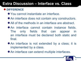 Extra Discussion – Interface vs. Class

● DIFFERENCE

● You cannot instantiate an interface.
● An interface does not contain any constructors.
● All of the methods in an interface are abstract.
● An interface cannot contain instance fields.
The only fields that can appear in
an interface must be declared both static and
final.
● An interface is not extended by a class; it is
implemented by a class.
● An interface can extend multiple interfaces.
3

 