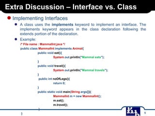 Extra Discussion – Interface vs. Class

● Implementing Interfaces
●

●

A class uses the implements keyword to implement an interface. The
implements keyword appears in the class declaration following the
extends portion of the declaration.
Example:
/* File name : MammalInt.java */
public class MammalInt implements Animal{
public void eat(){
System.out.println("Mammal eats");
}
public void travel(){
System.out.println("Mammal travels");
}
public int noOfLegs(){
return 0;
}
public static void main(String args[]){
MammalInt m = new MammalInt();
m.eat();
m.travel();
}
}

5

 