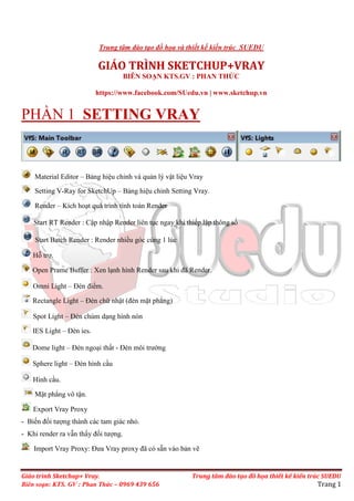 Giáo trình Sketchup+ Vray. Trung tâm đào tạo đồ họa thiết kế kiến trúc SUEDU
Biên soạn: KTS. GV : Phan Thức – 0969 439 656 Trang 1
Trung tâm đào tạo đồ họa và thiết kế kiến trúc SUEDU
GIÁO TRÌNH SKETCHUP+VRAY
BIÊN SO N KTS.GV : PHAN TH C
https://www.facebook.com/SUedu.vn | www.sketchup.vn
PH N 1 SETTING VRAY
Material Editor – B ng hiệu chỉnh và qu n lý vật liệu Vray
Setting V-Ray for SketchUp – B ng hiệu chỉnh Setting Vray.
Render – Kích ho t quá trình tính toán Render
Start RT Render : Cập nhập Render liên tục ngay khi thiếp lập thông số
Start Batch Render : Render nhiều góc cùng 1 lúc
Hỗ trợ.
Open Prame Buffer : Xen l nh hình Render sau khi đã Render.
Omni Light – Đèn điểm.
Rectangle Light – Đèn chữ nhật (đèn mặt phẳng)
Spot Light – Đèn chùm d ng hình nón
IES Light – Đèn ies.
Dome light – Đèn ngo i th t - Đèn môi trường
Sphere light – Đèn hình c u
Hình c u.
Mặt phẳng vô tận.
Export Vray Proxy
- Biến đối tượng thành các tam giác nhỏ.
- Khi render ra vẫn th y đối tượng.
Import Vray Proxy: Đưa Vray proxy đã có sẵn vào b n vẽ
 