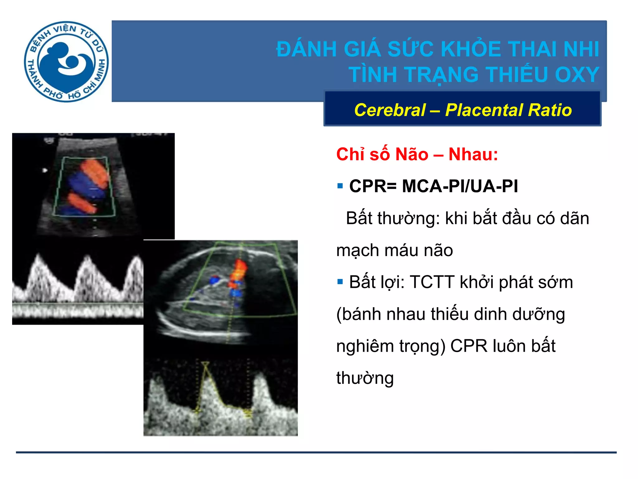 ĐÁNH GIÁ SỨC KHỎE THAI NHI
TÌNH TRẠNG THIẾU OXY
Cerebral – Placental Ratio
Chỉ số Não – Nhau:
 CPR= MCA-PI/UA-PI
Bất thường: khi bắt đầu có dãn
mạch máu não
 Bất lợi: TCTT khởi phát sớm
(bánh nhau thiếu dinh dưỡng
nghiêm trọng) CPR luôn bất
thường
 