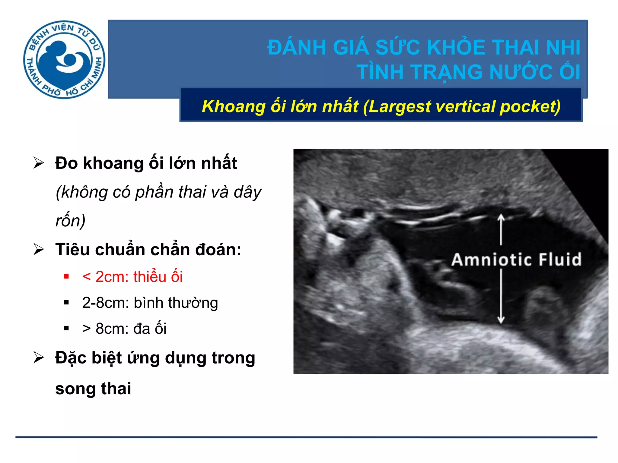 ĐÁNH GIÁ SỨC KHỎE THAI NHI
TÌNH TRẠNG NƢỚC ỐI
Khoang ối lớn nhất (Largest vertical pocket)
 Đo khoang ối lớn nhất
(không có phần thai và dây
rốn)
 Tiêu chuẩn chẩn đoán:
 < 2cm: thiểu ối
 2-8cm: bình thường
 > 8cm: đa ối
 Đặc biệt ứng dụng trong
song thai
 