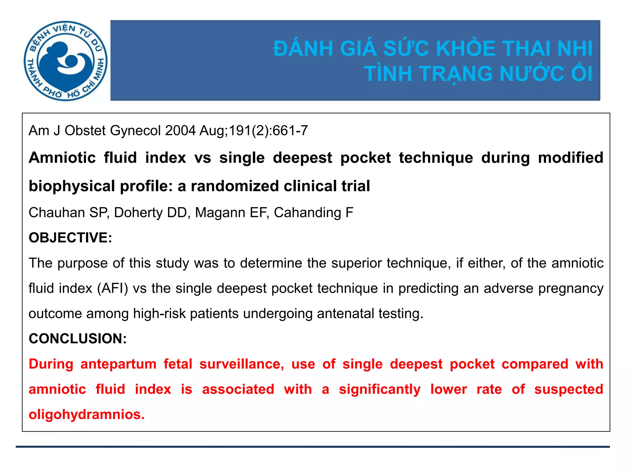 ĐÁNH GIÁ SỨC KHỎE THAI NHI
TÌNH TRẠNG NƢỚC ỐI
Am J Obstet Gynecol 2004 Aug;191(2):661-7
Amniotic fluid index vs single deepest pocket technique during modified
biophysical profile: a randomized clinical trial
Chauhan SP, Doherty DD, Magann EF, Cahanding F
OBJECTIVE:
The purpose of this study was to determine the superior technique, if either, of the amniotic
fluid index (AFI) vs the single deepest pocket technique in predicting an adverse pregnancy
outcome among high-risk patients undergoing antenatal testing.
CONCLUSION:
During antepartum fetal surveillance, use of single deepest pocket compared with
amniotic fluid index is associated with a significantly lower rate of suspected
oligohydramnios.
 