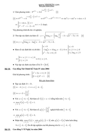 Bài gi i tham kh o
1/ Gi i phương trình : ( )
2 2
3
x
2 cos sin x
4 2sin x
8 8.8 1
 π  − +   
=
( )
2
3 3 21 cos x sin x 1
2sin x sin x sin x sin x 2 3 2
1 8 8 8 8 sin x sin x sin x 2
 π  + − + +    + +
⇔ = ⇔ = ⇔ = + +
3 2
t sin x, t 1
t 2
t t t 2 0
 = ≤⇔ ⇔ =
 − − − =
(lo i).
V y phương trình ã cho vô nghi m.
2/ Tìm t p xác nh c a hàm s : ( )
2
2
2 2
1
y 4 log x log 3 x 7x 6 2
x
  = − − + − +   
( ) 2 2
2 2
2 y 4 log x log x 3 x 7x 6⇔ = − − + − + .
● Hàm s xác nh khi và ch khi : 2
2 2
2
x 0
log x 4 log x 3 0
x 7x 6 0
 >− + − ≥
 − + ≥ 2
x 0
x 1 x 6
1 log x 3
 >⇔ ≤ ∨ ≥
 ≤ ≤
0 x 1 x 6
6 x 8
2 x 8
 < ≤ ∨ ≥⇔ ⇔ ≤ ≤
 ≤ ≤
.
● V y t p xác nh c a hàm s là D 6;8 =    .
Bài	18.Bài	18.Bài	18.Bài	18. Cao ng Tài Chính K Toán IV năm 2004
Gi i h phương trình :
( )
( ) ( )
2
x
x 5x 4 0 1
2 x .3 1 2
 + + ≤
 + <
Bài gi i tham kh o
● T p xác nh D = » .
( )1 4 x 1 x 4; 1 ⇔ − ≤ ≤ − ⇒ ∈ − −   .
( )
x
1
2 x 2
3
  ⇔ + <    
.
● V i x 4; 1 ∈ − −   . Xét hàm s ( )f x x 2= + ng bi n trên 4; 1 − −   .
( ) ( )f
4; 1
max x f 1 1
 − −  
⇒ = − = .
● V i x 4; 1 ∈ − −   . Xét hàm s ( )
x
1
g x
3
  =    
ngh ch bi n trên 4; 1 − −   .
( ) ( )g
4; 1
min x f 1 3
 − −  
⇒ = − = .
● Nh n th y ( ) ( )f g
4; 1 4; 1
max x min x
   − − − −      
< , ( )1 3< nên ( ) ( )g x f x> luôn luôn úng
x 4; 1 ∀ ∈ − −   . Do ó t p nghi m c a b t phương trìn là x 4; 1 ∈ − −   .
Bài	19.Bài	19.Bài	19.Bài	19. Cao ng Y T Ngh An năm 2004
www.VNMATH.com
 