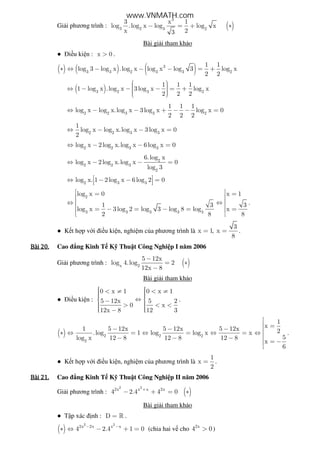 Gi i phương trình : ( )
3
3 2 3 2
3 x 1
log .log x log log x
x 23
− = + ∗
Bài gi i tham kh o
● i u ki n : x 0> .
( ) ( ) ( )3
3 3 2 3 3 2
1 1
log 3 log x .log x log x log 3 log x
2 2
∗ ⇔ − − − = +
( )3 2 3 2
1 1 1
1 log x .log x 3log x log x
2 2 2
  ⇔ − − − = +   
2 2 3 3 2
1 1 1
log x log x.log x 3log x log x 0
2 2 2
⇔ − − + − − =
2 2 3 3
1
log x log x.log x 3log x 0
2
⇔ − − =
2 2 3 3
log x 2log x.log x 6log x 0⇔ − − =
2
2 2 3
2
6.log x
log x 2log x.log x 0
log 3
⇔ − − =
2 3 3
log x. 1 2log x 6log 2 0 ⇔ − − =  
2
3 3 3 3 3
log x 0 x 1
1 3 3
log x 3log 2 log 3 log 8 log x
2 8 8
 = = 
 ⇔ ⇔
 = − = − = = 
 
.
● K t h p v i i u ki n, nghi m c a phương trình là
3
x 1, x
8
= = .
Bài	20.Bài	20.Bài	20.Bài	20. Cao ng Kinh T K Thu t Công Nghi p I năm 2006
Gi i phương trình : ( )x 2
5 12x
log 4.log 2
12x 8
−
= ∗
−
Bài gi i tham kh o
● i u ki n :
0 x 1 0 x 1
5 12x 5 2
0 x
12x 8 12 3
  < ≠ < ≠   ⇔ − > < <  −  
.
( ) 2 2 2
2
1
x1 5 12x 5 12x 5 12x 2.log 1 log log x x
5log x 12 8 12 8 12 8
x
6

 =− − − 
∗ ⇔ = ⇔ = ⇔ = ⇔ 
− − −  = −

.
● K t h p v i i u ki n, nghi m c a phương trình là
1
x
2
= .
Bài	21.Bài	21.Bài	21.Bài	21. Cao ng Kinh T K Thu t Công Nghi p II năm 2006
Gi i phương trình : ( )
2 2
2x x x 2x
4 2.4 4 0+
− + = ∗
Bài gi i tham kh o
● T p xác nh : D = » .
( )
2 2
2x 2x x x
4 2.4 1 0− −
∗ ⇔ − + = (chia hai v cho 2x
4 0> )
www.VNMATH.com
 