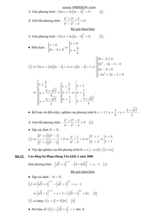 1/ Gi i phương trình : ( ) ( )
2
2ln x ln 2x 3 0 1+ − = .
2/ Gi i b t phương trình :
x x
x x
4 2 2
0
4 2 2
+ −
>
− −
.
Bài gi i tham kh o
1/ Gi i phương trình : ( ) ( )
2
2ln x ln 2x 3 0 1+ − = .
● i u ki n :
x 0x 0
32x 3 0 x
2
 >  >  ⇔ 
 − ≠ ≠  
.
( )
2
2
2x 3 0
2x 3x 1 0
1 2ln x 2ln 2x 3 0 x 2x 3 1
2x 3 0
2x 3x 1 0
 − ≥
 − − =⇔ + − = ⇔ − = ⇔
 − <− + − =
3
x 3 x 1x2
2 13 17 x 1 xx
24
1
3 17x3 17 xx 2
44
  ≥   = <     +    =⇔ ∨ ⇔ = =        +=−   ==   
.
● K t h p v i i u ki n, nghi m c a phương trình là
1 3 17
x 1 x x
2 4
+
= ∨ = ∨ = .
2/ Gi i b t phương trình : ( )
x x
x x
4 2 2
0
4 2 2
+ −
> ∗
− −
.
● T p xác nh D = » .
( )
( )( )
( )( )
x x xx
xxx x
2 2 2 1 2 1 x 02 1
0 0
x 12 22 22 1 2 2
 + − < <−  ∗ ⇔ > ⇔ > ⇔ ⇔  >>− + − 
.
● V y t p nghi m c a b t phương trình là ( ) ( )x ;0 1;∈ −∞ ∪ +∞ .
Bài	25.Bài	25.Bài	25.Bài	25. Cao ng Sư Ph m Hưng Yên kh i A năm 2006
Gi i phương trình : ( ) ( ) ( )
x 1 x
2 1 3 2 2 x 1
+
+ − + = − ∗
Bài gi i tham kh o
● T p xác nh : D = » .
( ) ( ) ( )
x 1 2x
2 1 2 1 x 1
+
∗ ⇔ + − + = −
( ) ( ) ( )
x 1 2x
2 1 x 1 2 1 2x 1
+
⇔ + + + = + +
( )1 có d ng ( ) ( ) ( )f x 1 f 2x 2+ =
● Xét hàm s ( ) ( )
t
f t 2 1 t= + + trên » .
www.VNMATH.com
 