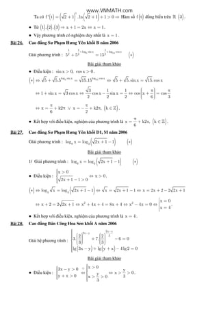 Ta có ( ) ( ) ( )
t
f ' t 2 1 .ln 2 1 1 0= + + + > ⇒ Hàm s ( )f t ng bi n trên ( )3» .
● T ( ) ( ) ( )1 , 2 , 3 x 1 2x x 1⇒ + = ⇔ = .
● V y phương trình có nghi m duy nh t là x 1= .
Bài	26.Bài	26.Bài	26.Bài	26. Cao ng Sư Ph m Hưng Yên kh i B năm 2006
Gi i phương trình : ( )5 15
1 1 1
log sin x log cos x
2 2 25 5 15
+ +
+ = ∗
Bài gi i tham kh o
● i u ki n : sin x 0, cos x 0> > .
( ) 5 15log sin x log cos x
5 5.5 15.15 5 5.sin x 15.cos x∗ ⇔ + = ⇔ + =
3 1 1
1 sin x 3 cos x cos x sin x cos x cos
2 2 2 6 3
 π π ⇔ + = ⇔ − = ⇔ + =   
( )x k2 x k2 , k
6 2
π π
⇔ = + π ∨ = − + π ∈ » .
● K t h p v i i u ki n, nghi m c a phương trình là ( )x k2 , k
6
π
= + π ∈ » .
Bài	27.Bài	27.Bài	27.Bài	27. Cao ng Sư Ph m Hưng Yên kh i D1, M năm 2006
Gi i phương trình : ( ) ( )9 3
log x log 2x 1 1= + − ∗
Bài gi i tham kh o
1/ Gi i phương trình : ( ) ( )9 3
log x log 2x 1 1= + − ∗
● i u ki n :
x 0
x 0
2x 1 1 0
 > ⇔ >
 + − >
.
( ) ( )3 3
log x log 2x 1 1 x 2x 1 1 x 2x 2 2 2x 1∗ ⇔ = + − ⇔ = + − ⇔ = + − +
2 2
x 0
x 2 2 2x 1 x 4x 4 8x 4 x 4x 0
x 4
 =⇔ + = + ⇔ + + = + ⇔ − = ⇔  =
.
● K t h p v i i u ki n, nghi m c a phương trình là x 4= .
Bài	28.Bài	28.Bài	28.Bài	28. Cao ng Bán Công Hoa Sen kh i A năm 2006
Gi i h phương trình :
( ) ( )
2x y
2x y
22 2
3. 7. 6 0
3 3
lg 3x y lg y x 4 lg2 0
−
−
         + − =           − + + − =
Bài gi i tham kh o
● i u ki n :
x 03x y 0 y
x 0yy x 0 3x 0
3
⊕
 >  − >  ⇔ ⇔ > > 
 + > > >  
.
www.VNMATH.com
 