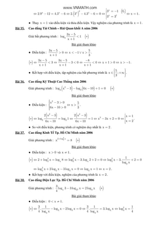 ( ) ( )x
2
x x x x
x 1
3 1 L
2.9 12 4.3 6 2. 3 4.3 6 0 x 1
3 3
 = −⇔ − = − ⇔ − − = ⇔ ⇔ =
=
.
● Thay x 1= vào i u ki n và th a i u ki n. V y nghi m c a phương trình là x 1= .
Bài	35.Bài	35.Bài	35.Bài	35. Cao ng Tài Chính – H i Quan kh i A năm 2006
Gi i b t phương trình : ( )3
3x 5
log 1
x 1
−
< ∗
+
Bài gi i tham kh o
● i u ki n :
3x 5 5
0 x 1 x
x 1 3
−
> ⇔ < − ∨ >
+
.
( )
3x 5 3x 5 8
3 3 0 0 x 1 0 x 1
x 1 x 1 x 1
− − −
∗ ⇔ < ⇔ − < ⇔ < ⇔ + > ⇔ > −
+ + +
.
● K t h p v i i u ki n, t p nghi m c a b t phương trình là
5
x ;
3
  ∈ +∞   
.
Bài	36.Bài	36.Bài	36.Bài	36. Cao ng K Thu t Cao Th ng năm 2006
Gi i phương trình : ( ) ( ) ( )2
2 2
log x 3 log 6x 10 1 0− − − + = ∗
Bài gi i tham kh o
● i u ki n :
2
x 3 0 5
x
6x 10 0 3
 − > ⇔ >
 − >
.
( )
( ) ( )2 2
2
2 2
2 x 3 2 x 3 x 1
log log 1 1 x 3x 2 0
x 26x 10 6x 10
− − =∗ ⇔ = ⇔ = ⇔ − + = ⇔  =− − 
.
● So v i i u ki n, phương trình có nghi m duy nh t là x 2= .
Bài	37.Bài	37.Bài	37.Bài	37. Cao ng Kinh T Tp. H Chí Minh năm 2006
Gi i phương trình : ( )
2
22 log x
x 8
+
= ∗
Bài gi i tham kh o
● i u ki n : x 0> và x 1≠ .
( ) 2 2 2
2 x 2 x 2
2
1
2 log x log 8 log x 3.log 2 2 0 log x 3. 2 0
log x
∗ ⇔ + = ⇔ − + = ⇔ − + =
3
2 2 2 2
log x 2log x 3log x 0 log x 1 x 2⇔ + − = ⇔ = ⇔ = .
● K t h p v i i u ki n, nghi m c a phương trình là x 2= .
Bài	38.Bài	38.Bài	38.Bài	38. Cao ng i n L c Tp. H Chí Minh năm 2006
Gi i phương trình : ( )x 27 3
3
log 3 3log x 2log x
4
− = ∗
Bài gi i tham kh o
● i u ki n : 0 x 1< ≠ .
( ) 2
3 3 3 3
3 3
3 1 3 1 1
. log x 2log x 0 . 3.log x log x
4 log x 4 log x 4
∗ ⇔ − − = ⇔ = ⇔ =
www.VNMATH.com
 