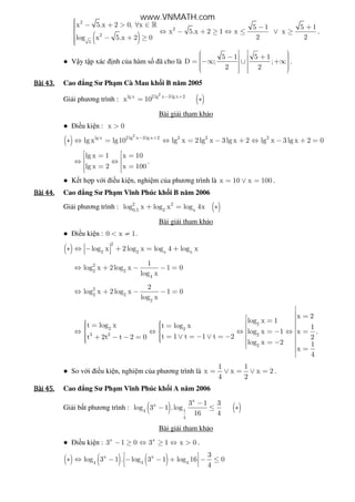 ( )
2
2
2
5
x 5.x 2 0, x 5 1 5 1
x 5.x 2 1 x x
2 2log x 5.x 2 0
 − + > ∀ ∈ − + ⇔ − + ≥ ⇔ ≤ ∨ ≥
 − + ≥
»
.
● V y t p xác nh c a hàm s ã cho là
5 1 5 1
D ; ;
2 2
   − +   = −∞ ∪ +∞        
.
Bài	43.Bài	43.Bài	43.Bài	43. Cao ng Sư Ph m Cà Mau kh i B năm 2005
Gi i phương trình : ( )
2
lg x 2 lg x 3lg x 2
x 10 − +
= ∗
Bài gi i tham kh o
● i u ki n : x 0>
( )
2
lg x 2 lg x 3 lg x 2 2 2 2
lg x lg10 lg x 2lg x 3lg x 2 lg x 3lg x 2 0− +
∗ ⇔ = ⇔ = − + ⇔ − + =
lg x 1 x 10
lg x 2 x 100
 = = ⇔ ⇔ = =  
.
● K t h p v i i u ki n, nghi m c a phương trình là x 10 x 100= ∨ = .
Bài	44.Bài	44.Bài	44.Bài	44. Cao ng Sư Ph m Vĩnh Phúc kh i B năm 2006
Gi i phương trình : ( )2 2
0,5 2 x
log x log x log 4x+ = ∗
Bài gi i tham kh o
● i u ki n : 0 x 1< ≠ .
( )
2
2 2 x x
log x 2log x log 4 log x ∗ ⇔ − + = +  
2
2 2
4
1
log x 2log x 1 0
log x
⇔ + − − =
2
2 2
2
2
log x 2 log x 1 0
log x
⇔ + − − =
2
2 2
3 2 2
2
x 2
log x 1
t log x t log x 1
log x 1 x
t 1 t 1 t 2t 2t t 2 0 2
log x 2 1
x
4

 = =  = =   ⇔ ⇔ ⇔ = − ⇔ =     = ∨ = − ∨ = −+ − − =    = −  =

.
● So v i i u ki n, nghi m c a phương trình là
1 1
x x x 2
4 2
= ∨ = ∨ = .
Bài	45.Bài	45.Bài	45.Bài	45. Cao ng Sư Ph m Vĩnh Phúc kh i A năm 2006
Gi i b t phương trình : ( ) ( )
x
x
4 1
4
3 1 3
log 3 1 .log
16 4
−
− ≤ ∗
Bài gi i tham kh o
● i u ki n : x x
3 1 0 3 1 x 0− ≥ ⇔ ≥ ⇔ > .
( ) ( ) ( )x x
4 4 4
3
log 3 1 . log 3 1 log 16 0
4
 ∗ ⇔ − − − + − ≤ 
 
www.VNMATH.com
 