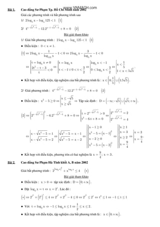Bài	1.Bài	1.Bài	1.Bài	1. Cao ng Sư Ph m Tp. H Chí Minh năm 2002
Gi i các phương trình và b t phương trình sau
1/ ( )5 x
2log x log 125 1 1− <
2/ ( )
2 2
x x 5 x 1 x 5
4 12.2 8 0 2− − − − −
− + =
Bài gi i tham kh o
1/ Gi i b t phương trình : ( )5 x
2log x log 125 1 1− <
● i u ki n : 0 x 1< ≠ .
( ) 5 5
125 5
1 3
1 2log x 1 0 2log x 1 0
log x log x
⇔ − − < ⇔ − − <
5 5 5
2
5
1t log x 0 t log x log x 1
x
53 32t t 3
t 1 0 t 0 log x0 1 x 5 52 2t
   = ≠ = < −   <   ⇔ ⇔ ⇔ ⇔ − −   < − ∨ < < < <<   < <   
.
● K t h p v i i u ki n, t p nghi m c a b t phương trình là : ( )1
x 0; 1;5 5
5
  ∈ ∪   
.
2/ Gi i phương trình : ( )
2 2
x x 5 x 1 x 5
4 12.2 8 0 2− − − − −
− + =
● i u ki n : 2
x 5
x 5 0
x 5
 ≤ −
− ≥ ⇔ ⇒
 ≥

T p xác nh : ( )D ; 5 5; = −∞ − ∪ +∞  
.
( )
22
2 2
2
x x 52 x x 5
x x 5 x x 5
2 x x 5
2 2t 2 0
2 2 6.2 8 0
t 6.t 8 0 2 4
− −− −
− − − −
− −
  =  = > ⇔ − + = ⇔ ⇔     − + = = 
( )
( )
222 2
2 2
22
x 1x 1 0
x 3 x 3x 5 x 1x x 5 1 x 5 x 1
9x 2x 2 0 xx x 5 2 x 5 x 2
49
xx 5 x 2
4
   ≥− ≥      = =  − = −− − = − = −     ⇔ ⇔ ⇔ ⇔ ⇔   ≥   − ≥ =− − = − = −          =  − = −   
.
● K t h p v i i u ki n, phương trìn có hai nghi m là
9
x ; x 3
4
= = .
Bài	2.Bài	2.Bài	2.Bài	2. Cao ng Sư Ph m Hà Tĩnh kh i A, B năm 2002
Gi i b t phương trình :
( )
( )
2
2 2
log x log x
2 x 4+ ≤ ∗
Bài gi i tham kh o
● i u ki n : x 0> ⇒ t p xác nh : ( )D 0;= +∞ .
● t t
2
log x t x 2= ⇔ = . Lúc ó :
( ) ( )
2 2 2 2t
t t t t t 1 2
2 2 4 2 2 4 0 2 2 t 1 1 t 1∗ ⇔ + ≤ ⇔ + − ≤ ⇔ ≤ ⇔ ≤ ⇔ − ≤ ≤
● V i 2 2
1
t log x 1 log x 1 x 2
2
= ⇒ − ≤ ≤ ⇔ ≤ ≤ .
● K t h p v i i u ki n, t p nghi m c a b t phương trình là : ( )x 0;∈ +∞ .
www.VNMATH.com
 