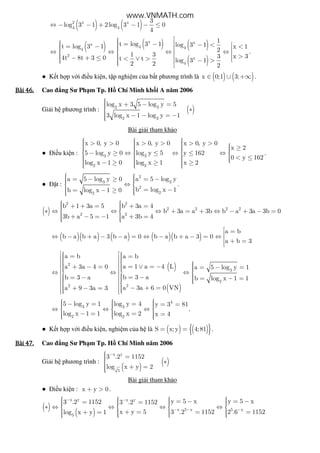 ( ) ( )2 x x
4 4
3
log 3 1 2log 3 1 0
4
⇔ − − + − − ≤
( ) ( ) ( )
( )
x xx
4 44
2
x
4
1
t log 3 1 log 3 1t log 3 1 x 1
2
1 3 3 x 34t 8t 3 0 t t log 3 1
2 2 2
 = −  − < = − <    ⇔ ⇔ ⇔ ⇔     >− + ≤ < ∨ >   − >   
.
● K t h p v i i u ki n, t p nghi m c a b t phương trình là ( ) ( )x 0;1 3;∈ ∪ +∞ .
Bài	46.Bài	46.Bài	46.Bài	46. Cao ng Sư Ph m Tp. H Chí Minh kh i A năm 2006
Gi i h phương trình : ( )2 3
2 3
log x 3 5 log y 5
3 log x 1 log y 1
 + − = ∗
 − − = −
Bài gi i tham kh o
● i u ki n : 3 3
2 2
x 0, y 0 x 0, y 0 x 0, y 0
x 2
5 log y 0 log y 5 y 162
0 y 162
log x 1 0 log x 1 x 2
    > > > > > >      ≥  − ≥ ⇔ ≤ ⇔ ≤ ⇔   
    < ≤   − ≥ ≥ ≥      
.
● t :
2
3 3
2
22
a 5 log y 0 a 5 log y
b log x 1b log x 1 0
  = − ≥ = −  ⇔ 
  = −= − ≥ 
.
( )
2 2
2 2 2 2
2 2
b 1 3a 5 b 3a 4
b 3a a 3b b a 3a 3b 0
3b a 5 1 a 3b 4
  + + = + =  ∗ ⇔ ⇔ ⇔ + = + ⇔ − + − = 
 + − = − + =   
( )( ) ( ) ( )( )
a b
b a b a 3 b a 0 b a b a 3 0
a b 3
 =⇔ − + − − = ⇔ − + − = ⇔  + =
( )
( )
2
3
2
22
a b a b
a 1 a 4 La 3a 4 0 a 5 log y 1
b 3 ab 3 a b log x 1 1
a 3a 6 0 VNa 9 3a 3
   = =  
     = ∨ = −+ − = = − =    ⇔ ⇔ ⇔    = −= − = − =     − + =+ − =   
4
3 3
2 2
5 log y 1 log y 4 y 3 81
log x 1 1 log x 2 x 4
   − = = = =  ⇔ ⇔ ⇔  
  − = = =    
.
● K t h p v i i u ki n, nghi m c a h là ( ) ( ){ }S x;y 4;81= = .
Bài	47.Bài	47.Bài	47.Bài	47. Cao ng Sư Ph m Tp. H Chí Minh năm 2006
Gi i h phương trình :
( )
( )
x y
5
3 .2 1152
log x y 2
− = ∗
 + =
Bài gi i tham kh o
● i u ki n : x y 0+ > .
( )
( )
x y x y
x 5 x 5 x
5
y 5 x y 5 x3 .2 1152 3 .2 1152
x y 5 3 .2 1152 2 .6 1152log x y 1
− −
− − −
      = − = −= =      ∗ ⇔ ⇔ ⇔ ⇔   
   + = = =+ =       
www.VNMATH.com
 