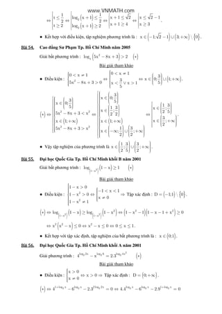 ( )
( )
2
2
11
x 1 2 x 2 1log x 1t
22
x 1 4 x 3t 2 log x 1 2
   + ≤ ≤ −+ ≤≤  ⇔ ⇔ ⇔ ⇔  + ≥ ≥ ≥ + ≥   
.
● K t h p v i i u ki n, t p nghi m phương trình là : ( ) ( ) { }x 1; 2 1 3;  0∈ − − ∪ +∞ .
Bài	54.Bài	54.Bài	54.Bài	54. Cao ng Sư Ph m Tp. H Chí Minh năm 2005
Gi i b t phương trình : ( ) ( )2
x
log 5x 8x 3 2− + > ∗
Bài gi i tham kh o
● i u ki n : ( )2
0 x 10 x 1 3
x 0; 1;3
5x 8x 3 0 5x x 1
5
 < ≠   < ≠     ⇔ ⇔ ∈ ∪ +∞     − + > < ∨ >    
.
( )
( ) ( )
2 2
2 2
3
x 0;
3 5x 0;
5 1 3
x ;
5x 8x 3 x 2 2
x 1; x 1;
1 35x 8x 3 x
x ; ;
2 2
     ∈         ∈           ∈   − + < ∗ ⇔ ⇔        ∈ +∞ ∈ +∞        − + >      ∈ −∞ ∪ +∞            
1 3
x ;
2 5
3
x ;
2
   ∈     ⇔    ∈ +∞    


.
● V y t p nghi m c a phương trình là
1 3 3
x ; ;
2 5 2
      ∈ ∪ +∞        
.
Bài	55.Bài	55.Bài	55.Bài	55. i h c Qu c Gia Tp. H Chí Minh kh i B năm 2001
Gi i b t phương trình :
( )( ) ( )2
1 x
log 1 x 1
−
− ≥ ∗
Bài gi i tham kh o
● i u ki n : 2
2
1 x 0
1 x 1
1 x 0
x 0
1 x 1
 − >  − < <  − > ⇔ ⇒ 
  ≠  − ≠
T p xác nh : ( ) { }D 1;1  0= − .
( ) ( )( ) ( )( ) ( )( )2 2
2 2 2
1 x 1 x
log 1 x log 1 x 1 x 1 1 x 1 x 0
− −
∗ ⇔ − ≥ − ⇔ − − − − + ≥
( )2 2 2
x x x 0 x x 0 0 x 1⇔ − ≤ ⇔ − ≤ ⇔ ≤ ≤ .
● K t h p v i t p xác nh, t p nghi m c a b t phương trình là : ( )x 0;1∈ .
Bài	56.Bài	56.Bài	56.Bài	56. i h c Qu c Gia Tp. H Chí Minh kh i A năm 2001
Gi i phương trình : ( )
2
2 2 2log 2x log 6 log 4x
4 x 2.3− = ∗
Bài gi i tham kh o
● i u ki n :
x 0
x 0
x 0
 > ⇔ > ⇒
 ≠
T p xác nh : ( )D 0;= +∞ .
( ) 2 2 2 2 2 21 log x log x 2 log 2x log x log x 1 log x
4 6 2.3 0 4.4 6 2.9 0
+ +
∗ ⇔ − − = ⇔ − − =
www.VNMATH.com
 