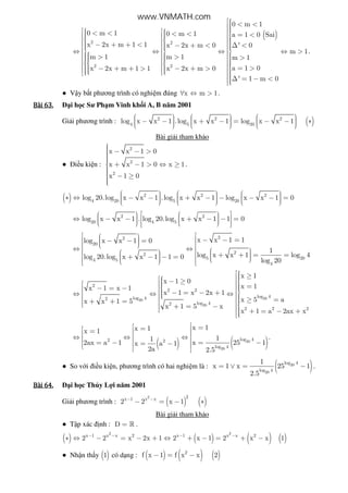 ( )
2 2
2 2
0 m 1
0 m 1 0 m 1 a 1 0 Sai
x 2x m 1 1 x 2x m 0 ' 0
m
m 1 m 1 m 1
a 1 0x 2x m 1 1 x 2x m 0
' 1 m 0
 < <    < <  < < = <       − + + < − + < ∆ <      ⇔ ⇔ ⇔ ⇔ >     > > >          = >− + + > − + >        ∆ = − <
1.
● V y b t phương trình có nghi m úng x m 1∀ ⇔ > .
Bài	63.Bài	63.Bài	63.Bài	63. i h c Sư Ph m Vinh kh i A, B năm 2001
Gi i phương trình : ( )2 2 2
4 5 20
log x x 1 .log x x 1 log x x 1
         − − + − = − − ∗           
Bài gi i tham kh o
● i u ki n :
2
2
2
x x 1 0
x x 1 0 x 1
x 1 0
 − − > + − > ⇔ ≥
 − ≥
.
( ) 2 2 2
4 20 5 20
log 20.log x x 1 .log x x 1 log x x 1 0
         ∗ ⇔ − − + − − − − =           
2 2
20 4 5
log x x 1 . log 20.log x x 1 1 0
      ⇔ − − + − − =         
22
20
22
5 204 5
4
x x 1 1log x x 1 0
1
log x x 1 log 4log 20.log x x 1 1 0
log 20
   − − = − − =    ⇔ ⇔       + + = =  + − − =        
2020
20
2
2 2
log 4log 42
log 42
2 2 2
x 1
x 1 0
x 1x 1 x 1
x 1 x 2x 1
x 5 ax x 1 5
x 1 5 x
x 1 a 2ax x
 ≥ − ≥    =− = −   − = − + ⇔ ⇔ ⇔    ≥ =+ + =  + = −   + = − +
( ) ( )20
20
log 42 2
log 4
x 1x 1x 1
11
x 25 12ax a 1 x a 1
2a 2.5
 == =  ⇔ ⇔ ⇔  = −= − = −   
.
● So v i i u ki n, phương trình có hai nghi m là : ( )20
20
log 4
log 4
1
x 1 x 25 1
2.5
= ∨ = − .
Bài	64.Bài	64.Bài	64.Bài	64. i h c Th y L i năm 2001
Gi i phương trình : ( ) ( )
2 2x 1 x x
2 2 x 1− −
− = − ∗
Bài gi i tham kh o
● T p xác nh : D = » .
( ) ( ) ( ) ( )
2 2
x 1 x x 2 x 1 x x 2
2 2 x 2x 1 2 x 1 2 x x 1− − − −
∗ ⇔ − = − + ⇔ + − = + −
● Nh n th y ( )1 có d ng : ( ) ( ) ( )2
f x 1 f x x 2− = −
www.VNMATH.com
 