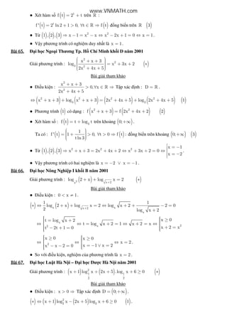 ● Xét hàm s ( ) t
f t 2 t= + trên » :
( ) ( )t
f ' t 2 ln2 1 0, t f t= + > ∀ ∈ ⇒» ng bi n trên ( )3»
● T ( ) ( ) ( ) 2 2
1 , 2 , 3 x 1 x x x 2x 1 0 x 1⇒ − = − ⇔ − + = ⇔ = .
● V y phương trình có nghi m duy nh t là x 1= .
Bài	65.Bài	65.Bài	65.Bài	65. i h c Ngo i Thương Tp. H Chí Minh kh i D năm 2001
Gi i phương trình : ( )
2
2
3 2
x x 3
log x 3x 2
2x 4x 5
 + +   = + + ∗  + + 
Bài gi i tham kh o
● i u ki n :
2
2
x x 3
0, x
2x 4x 5
+ +
> ∀ ∈ ⇒
+ +
» T p xác nh : D = » .
( ) ( ) ( ) ( ) ( )2 2 2 2
3 3
x x 3 log x x 3 2x 4x 5 log 2x 4x 5 1⇔ + + + + + = + + + + +
● Phương trình ( )1 có d ng : ( ) ( ) ( )2 2
f x x 3 f 2x 4x 2 2+ + = + +
● Xét hàm s : ( ) 3
f t t log t= + trên kho ng ( )0;+∞ .
Ta có : ( ) ( )
1
f ' t 1 0, t 0 f t :
tln 3
  = + > ∀ > ⇒   
ng bi n trên kho ng ( ) ( )0; 3+∞
● T ( ) ( ) ( ) 2 2 2
x 1
1 , 2 , 3 x x 3 2x 4x 2 x 3x 2 0
x 2
 = −⇒ + + = + + ⇔ + + = ⇔  = −
.
● V y phương trình có hai nghi m là x 2 x 1= − ∨ = − .
Bài	66.Bài	66.Bài	66.Bài	66. i h c Nông Nghi p I kh i B năm 2001
Gi i phương trình : ( ) ( )2 x 2x
log 2 x log x 2
+
+ + = ∗
Bài gi i tham kh o
● i u ki n : 0 x 1< ≠ .
( ) ( )x xx 2
x
1 1
log 2 x log x 2 log x 2 2 0
2 log x 2
+
∗ ⇔ + + = ⇔ + + − =
+
x
2x2
x 0t log x 2
t log x 2 1 x 2 x
x 2 xt 2t 1 0
   ≥= +  ⇔ ⇔ = + = ⇔ + = ⇔ 
  + =− + = 
2
x 0 x 0
x 2
x 1 x 2x x 2 0
  ≥ ≥ ⇔ ⇔ ⇔ = 
  = − ∨ =− − = 
.
● So v i i u ki n, nghi m c a phương trình là x 2= .
Bài	67.Bài	67.Bài	67.Bài	67. i h c Lu t Hà N i – i h c Dư c Hà N i năm 2001
Gi i phương trình : ( ) ( ) ( )2
1 1
2 2
x 1 log x 2x 5 .log x 6 0+ + + + ≥ ∗
Bài gi i tham kh o
● i u ki n : x 0> ⇒ T p xác nh ( )D 0;= +∞ .
( ) ( ) ( ) ( )2
2 2
x 1 log x 2x 5 log x 6 0 1∗ ⇔ + − + + ≥ .
www.VNMATH.com
 