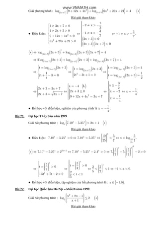 Gi i phương trình : ( ) ( ) ( ) ( )2 2
2x 33x 7
log 9 12x 4x log 6x 23x 21 4++
+ + + + + = ∗
Bài gi i tham kh o
● i u ki n :
( )
( )( )
2
2
7
2 x1 3x 7 0
3
1 2x 3 0 3 31 x 1 x
29 12x 4x 0 2
2x 3 0
6x 23x 21 0
2x 3 3x 7 0
 − ≠ > − ≠ + >   ≠ + >  − ≠ > −⇔ ⇔ − ≠ > − 
 + + >   + > + + >   + + >
.
( ) ( ) ( ) ( )( )( )
2
3x 7 2x 3
log 2x 3 log 2x 3 3x 7 4+ +
∗ ⇔ + + + + =
( ) ( ) ( ) ( ) ( )( )3x 7 2x 3 2x 3
2log 2x 3 log 2x 3 log 3x 7 4+ + +
⇔ + + + + + =
( )( )
( ) ( ) ( )( )
( )( )
3x 7 3x 7
3x 7
2
3x 7
t log 2x 3 t log 2x 3 1t log 2x 3
1 1
2t 3t 1 02t 3 0 t log 2x 3
t 2
+ +
+
+
  = + = + = = +  ⇔ ⇔ ⇔    − + =+ − = = + =     
( )
2
3
xx 4 L
22x 3 3x 7 1
2x 3 0 x 2 x
42x 3 3x 7
19 12x 4x 3x 7
x
4
 ≥ −= −  + = +     + ≥ = −⇔ ⇔ ⇔ ⇔ = −   + = +     + + = +   = − 
.
● K t h p v i i u ki n, nghi m c a phương trình là
1
x
4
= − .
Bài	71.Bài	71.Bài	71.Bài	71. i h c Th y S n năm 1999
Gi i b t phương trình : ( ) ( )x x
2
log 7.10 5.25 2x 1− > + ∗
Bài gi i tham kh o
● i u ki n :
x
x x x x
10
25
10 5 5
7.10 5.25 0 7.10 5.25 x log
25 7 7
  − > ⇔ > ⇔ > ⇔ <   
.
( )
2
x x
x x 2x 1 x x x 5 5
7.10 5.25 2 7.10 5.25 2.4 0 7. 5. 2 0
2 2
+
        ∗ ⇔ − > ⇔ − − > ⇔ − − >          
  
x
x
x
2
55 t 0t 0 2 52 1 1 x 02
5 22
5t 7t 2 0 t 1
5
        = >    = >         ⇔ ⇔ ⇔ < < ⇔ − < <          − + − > < <  
.
● K t h p v i i u ki n, t p nghi m c a b t phương trình là : ( )x 1;0∈ − .
Bài	72.Bài	72.Bài	72.Bài	72. i h c Qu c Gia Hà N i – kh i B năm 1999
Gi i b t phương trình : ( )
2
2
x 8x 1
log 2
x 1
 + −   ≤ ∗  + 
Bài gi i tham kh o
www.VNMATH.com
 