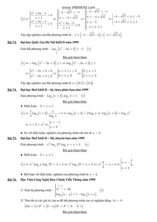 ( )
2
2
2
4 17 14 17 1x 8x 1
0 4 17 x 5x 4 17x 4 17x 1
x 8x 1 4 17 x 1x 5x 4x 54 0x 1 1 x 1x 1
 − − < − − − < − + −   >  − − < ≤ −  > − +  > − +  + ∗ ⇔ ⇔ ⇔ ⇔     + − − + < ≤≤ −  + − ≤     ≤ +   − ≤ ≤+  
.
V y t p nghi m c a b t phương trình là : ( ( )x 4 17; 5 4 17;1∈ − − − ∪ − +
.
Bài	73.Bài	73.Bài	73.Bài	73. i h c Qu c Gia Hà N i kh i D năm 1999
Gi i b t phương trình : ( ) ( )2
1
2
log x 3x 2 1− + ≥ − ∗
Bài gi i tham kh o
( ) ( ) ( )2 2
2 2
log x 3x 2 1 log x 3x 2 1∗ ⇔ − − + ≥ ⇔ − + ≤
2
2
x 3x 2 0 x 1 x 2 0 x 1
0 x 3 2 x 3x 3x 2 2
    − + > < ∨ > ≤ <  ⇔ ⇔ ⇔  
  ≤ ≤ < ≤− + ≤   
.
V y t p nghi m c a b t phương trình là ) (x 0;1 2;3 ∈ ∪   .
Bài	74.Bài	74.Bài	74.Bài	74. i h c Hu kh i D – h chưa phân ban năm 1999
Gi i phương trình : ( ) ( )4 x
log x 2 .log 2 1+ = ∗
Bài gi i tham kh o
● i u ki n : 0 x 1< ≠ .
( ) ( ) ( ) ( ) 2
2 2 2 2 2
2
1 1
log x 2 . 1 log x 2 2log x log x 2 log x
2 log x
∗ ⇔ + = ⇔ + = ⇔ + =
2
x 1
x 2 x
x 2
 = −⇔ + = ⇔  =
.
● So v i i u ki n, nghi m c a phương trình c n tìm là x 2= .
Bài	75.Bài	75.Bài	75.Bài	75. i h c Hu kh i D – H chuyên ban năm 1999
Gi i phương trình : ( )2
x 9
x log 27.log x x 4= + ∗
Bài gi i tham kh o
● i u ki n : 0 x 1< ≠ .
( ) 2 2 2
9 x 9
4
3 x
x .log x.log 27 x 4 x log 27 x 4 x . x 4 3
2 x 2

 = −
∗ ⇔ = + ⇔ = + ⇔ = + ⇔

=
.
● K t h p v i i u ki n, nghi m c a phương trình là x 2= .
Bài	76.Bài	76.Bài	76.Bài	76. H c Vi n Công Ngh Bưu Chính Vi n Thông năm 1999
1/ Gi i h phương trình :
( ) ( )
( )
x y
y x
3 3
4 32
log x y 1 log x y
+
 = ∗
 − = − +
2/ Tìm t t c các giá tr c a m b t phương trình sau có nghi m úng x 0 :∀ >
( ) ( ) ( )x x x
3m 1 .12 2 m 6 3 0+ + − + < ∗ ∗
Bài gi i tham kh o
www.VNMATH.com
 