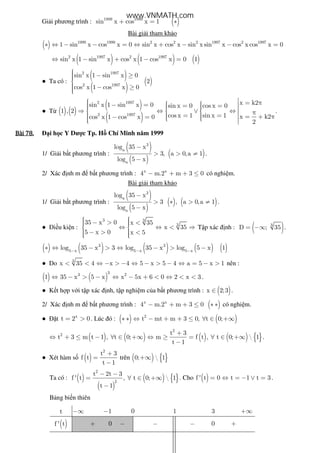 Gi i phương trình : ( )1999 1999
sin x cos x 1+ = ∗
Bài gi i tham kh o
( ) 1999 1999 2 2 2 1997 2 1997
1 sin x cos x 0 sin x cos x sin x sin x cos x cos x 0∗ ⇔ − − = ⇔ + − − =
( ) ( ) ( )2 1997 2 1997
sin x 1 sin x cos x 1 cos x 0 1⇔ − + − =
● Ta có :
( )
( )
( )
2 1997
2 1997
sin x 1 sin x 0
2
cos x 1 cos x 0
 − ≥

 − ≥
● T ( ) ( )
( )
( )
2 1997
2 1997
x k2sin x 1 sin x 0 sin x 0 cos x 0
1 , 2
cos x 1 sin x 1 x k2cos x 1 cos x 0
2
 = π  − =   = =   ⇒ ⇔ ∨ ⇔   π  = = = + π− =     
.
Bài	78.Bài	78.Bài	78.Bài	78. i h c Y Dư c Tp. H Chí Minh năm 1999
1/ Gi i b t phương trình :
( )
( )
( )
3
a
a
log 35 x
3, a 0,a 1
log 5 x
−
> > ≠
−
.
2/ Xác nh m b t phương trình : x x
4 m.2 m 3 0− + + ≤ có nghi m.
Bài gi i tham kh o
1/ Gi i b t phương trình :
( )
( )
( ) ( )
3
a
a
log 35 x
3 , a 0,a 1
log 5 x
−
> ∗ > ≠
−
.
● i u ki n :
3 3
335 x 0 x 35
x 35
5 x 0 x 5
  − > < ⇔ ⇔ < ⇒ 
 − > <  
T p xác nh : ( )3
D ; 35= −∞ .
( ) ( ) ( ) ( ) ( )3 3
5 x 5 x 5 x
log 35 x 3 log 35 x log 5 x 1− − −
∗ ⇔ − > ⇔ − > −
● Do 3
x 35 4 x 4 5 x 5 4 a 5 x 1< < ⇔ − > − ⇔ − > − ⇔ = − > nên :
( ) ( )
33 2
1 35 x 5 x x 5x 6 0 2 x 3⇔ − > − ⇔ − + < ⇔ < < .
● K t h p v i t p xác nh, t p nghi m c a b t phương trình : ( )x 2;3∈ .
2/ Xác nh m b t phương trình : ( )x x
4 m.2 m 3 0− + + ≤ ∗ ∗ có nghi m.
● t x
t 2 0= > . Lúc ó : ( ) ( )2
t mt m 3 0, t 0;∗ ∗ ⇔ − + + ≤ ∀ ∈ +∞
( ) ( ) ( ) ( ) { }
2
2 t 3
t 3 m t 1 , t 0; m f t , t 0;  1
t 1
+
⇔ + ≤ − ∀ ∈ +∞ ⇔ ≥ = ∀ ∈ +∞
−
.
● Xét hàm s ( )
2
t 3
f t
t 1
+
=
−
trên ( ) { }0;  1+∞
Ta có : ( )
( )
( ) { }
2
2
t 2t 3
f ' t , t 0;  1
t 1
− −
= ∀ ∈ +∞
−
. Cho ( )f ' t 0 t 1 t 3= ⇔ = − ∨ = .
B ng bi n thiên
t −∞ 1− 0 1 3 +∞
( )f ' t + 0 − − − 0 +
www.VNMATH.com
 